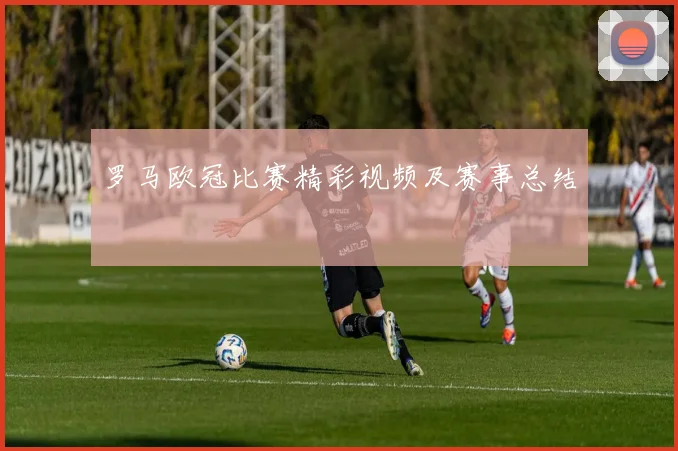 罗马欧冠比赛精彩视频及赛事总结