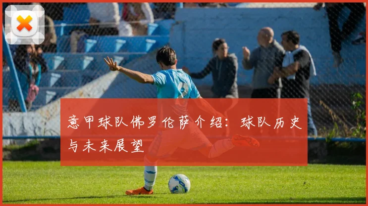 意甲球队佛罗伦萨介绍:球队历史与未来展望