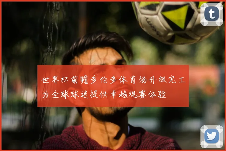 世界杯前瞻多伦多体育场升级完工为全球球迷提供卓越观赛体验