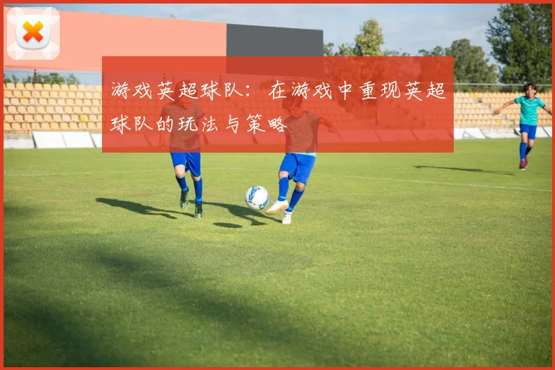 游戏英超球队:在游戏中重现英超球队的玩法与策略