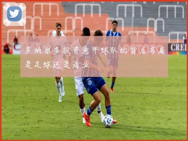 罗纳尔多投资意甲球队的背后布局是足球还是商业