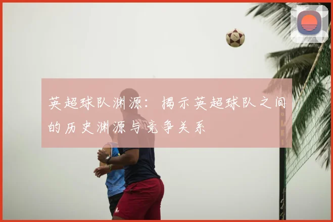 英超球队渊源:揭示英超球队之间的历史渊源与竞争关系